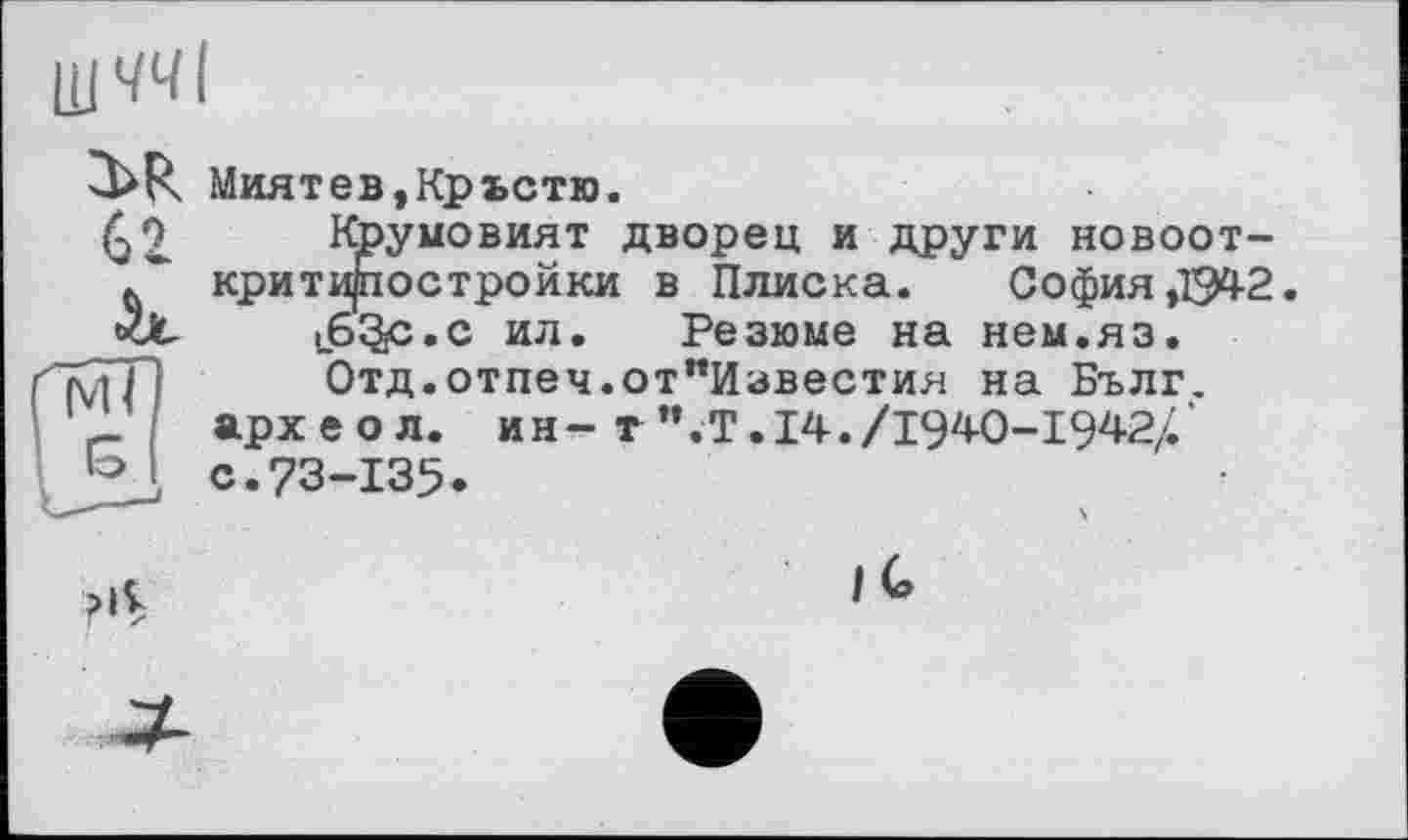 ﻿ЩЧЧІ
3>R
62.
Миятев,Крьстю.
Крумовият дворец и други новоот-критиростройки в Плиска. София ,1542. іб^с.с ил. Резюме на нем.яз. Отд.отпеч.от"Известия на Бълг.
арх е о л. ин- т".Т. 14./1940-1942/.' с.73-135.